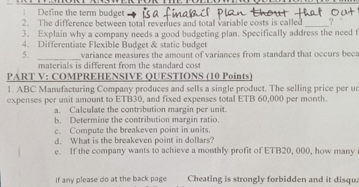 Define the term budget 
2. The difference between total revenues and total variable costs is called _? 
3. Explain why a company needs a good budgeting plan. Specifically address the need f 
4. Differentiate Flexible Budget & static budget 
5. _variance measures the amount of variances from standard that occurs beca 
materials is different from the standard cost 
PART V: COMPREHENSIVE QUESTIONS (10 Points) 
1. ABC Manufacturing Company produces and sells a single product. The selling price per un 
expenses per unit amount to ETB30, and fixed expenses total ETB 60,000 per month. 
a. Calculate the contribution margin per unit. 
b. Determine the contribution margin ratio. 
c. Compute the breakeven point in units. 
d. What is the breakeven point in dollars? 
e. If the company wants to achieve a monthly profit of ETB20, 000, how many 
If any please do at the back page Cheating is strongly forbidden and it disqua