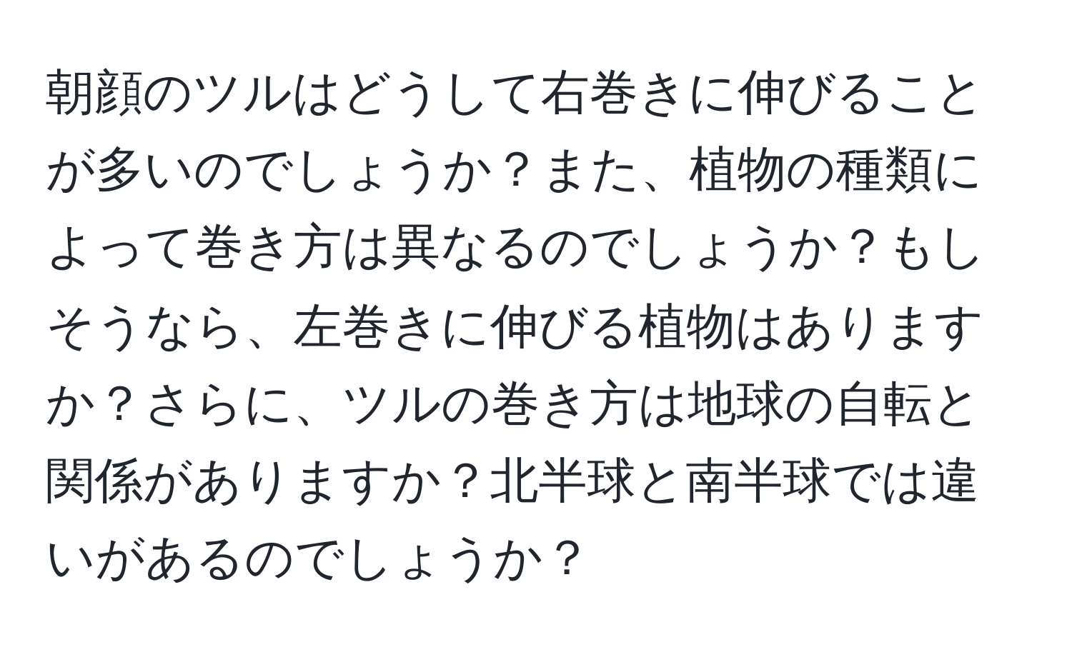 朝顔のツルはどうして右巻きに伸びることが多いのでしょうか？また、植物の種類によって巻き方は異なるのでしょうか？もしそうなら、左巻きに伸びる植物はありますか？さらに、ツルの巻き方は地球の自転と関係がありますか？北半球と南半球では違いがあるのでしょうか？