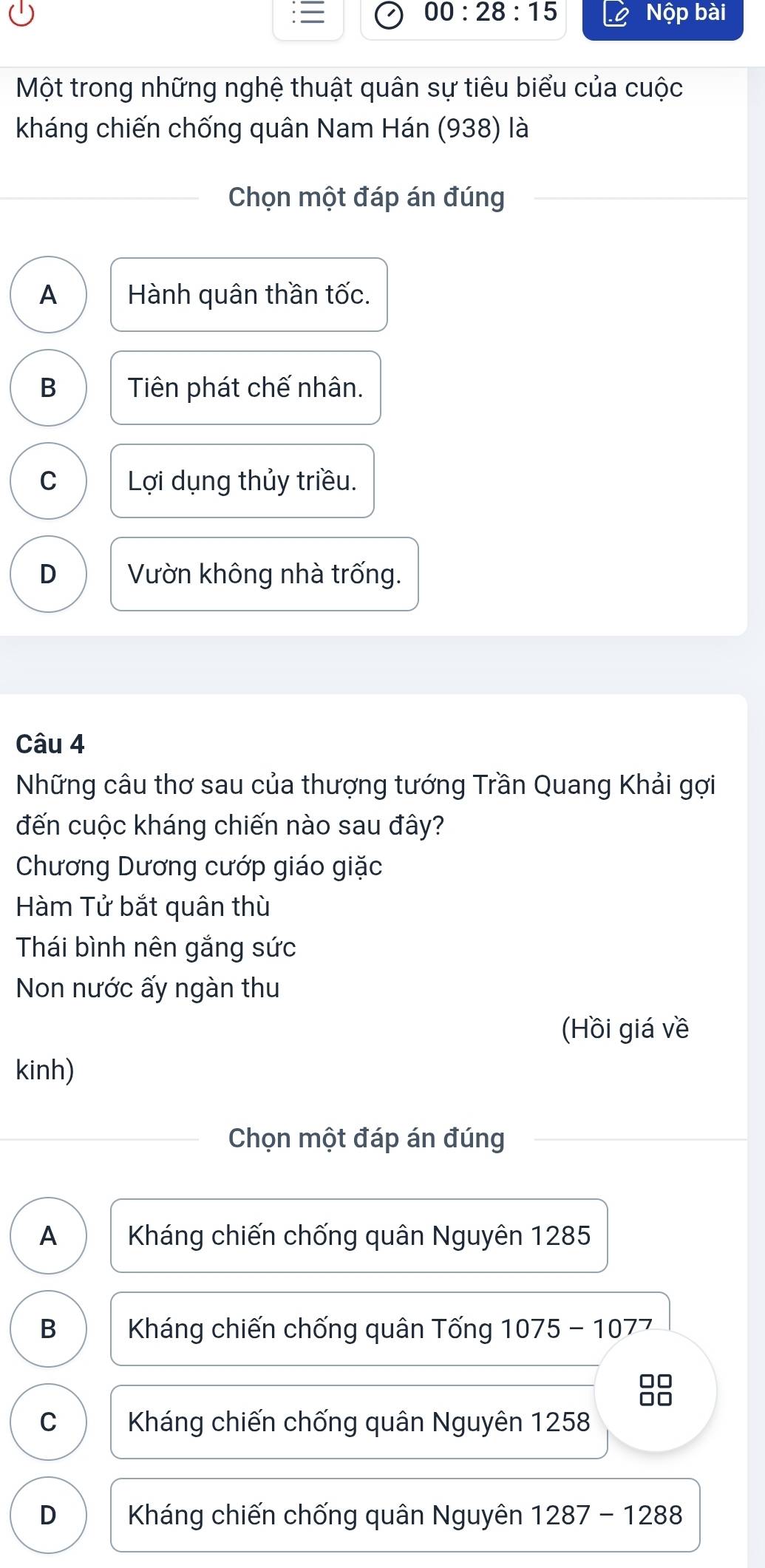 00:28:15 Nộp bài
Một trong những nghệ thuật quân sự tiêu biểu của cuộc
kháng chiến chống quân Nam Hán (938) là
Chọn một đáp án đúng
A Hành quân thần tốc.
B Tiên phát chế nhân.
C Lợi dụng thủy triều.
D Vườn không nhà trống.
Câu 4
Những câu thơ sau của thượng tướng Trần Quang Khải gợi
đến cuộc kháng chiến nào sau đây?
Chương Dương cướp giáo giặc
Hàm Tử bắt quân thù
Thái bình nên gắng sức
Non nước ấy ngàn thu
(Hồi giá về
kinh)
Chọn một đáp án đúng
A Kháng chiến chống quân Nguyên 1285
B Kháng chiến chống quân Tống 1075 - 1077
88
C Kháng chiến chống quân Nguyên 1258
D Kháng chiến chống quân Nguyên 1287-1288