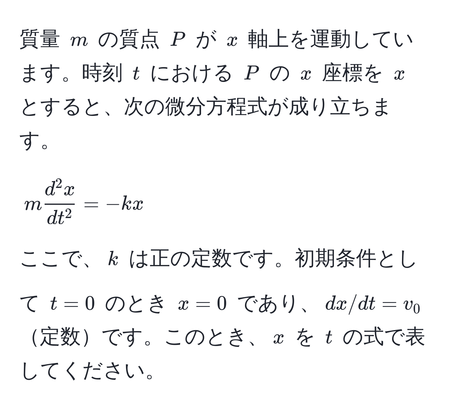 質量 $m$ の質点 $P$ が $x$ 軸上を運動しています。時刻 $t$ における $P$ の $x$ 座標を $x$ とすると、次の微分方程式が成り立ちます。  
$$ m fracd^(2x)dt^2 = -kx $$  
ここで、$k$ は正の定数です。初期条件として $t=0$ のとき $x=0$ であり、$dx/dt=v_0$定数です。このとき、$x$ を $t$ の式で表してください。