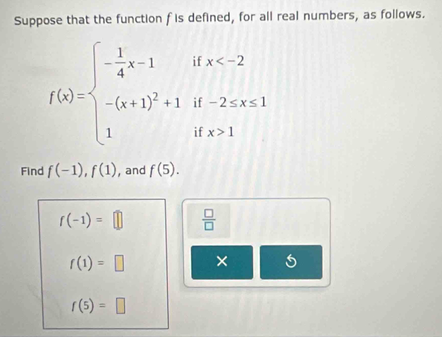 Suppose that the function f is defined, for all real numbers, as follows.
f(x)=beginarrayl - 1/4 x-1 -(x+1)^2+1endarray. beginarrayr ifx 1endarray
Find f(-1), f(1) , and f(5).
f(-1)=□
 □ /□  
f(1)=□
×
f(5)=□