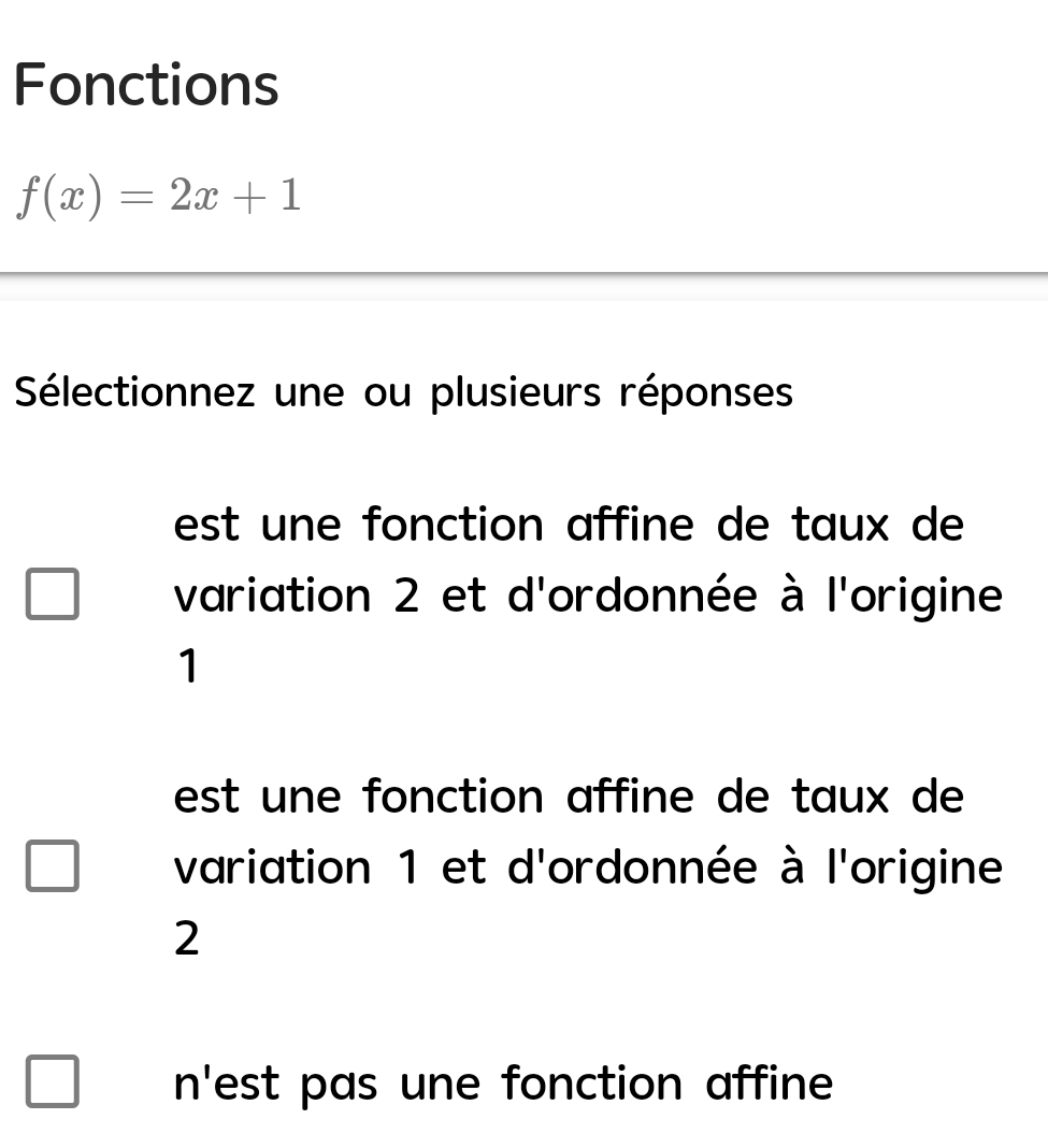 Fonctions
f(x)=2x+1
Sélectionnez une ou plusieurs réponses
est u ne fonction affine de taux de
variation 2 et d'ordonnée à l'origine
1
est une fonction affine de taux de
variation 1 et d'ordonnée à l'origine
2
n 1 est pas une fonction affine