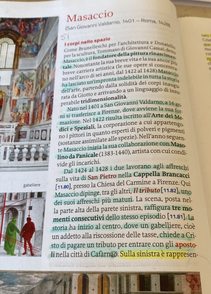 Masaccio
(San Giovanni Valdarno, 1401 - Roma, 1428)
tato 
l corpi nello spazio
Cris
Come Brunelleschi per l'architettura e Donatello
que
mo
per la scultura, Tommaso di Giovanni Cassai, detto
cu
Masaccio, è il fondatore della pittura rinascimen-
ap
tale. Nonostante la sua breve vita e la sua ancor píù
e
breve carriera artistica (le sue opere si concentra
no nell'arco di sei anni, dal 1422 al 1428) Masaccío
ha lasciato un’impronta indelebile in tutta la storia
dell'arte, partendo dalla solidità dei corpi inaugu
rata da Giotto e arrivando a un linguaggio di insu
perabile tridimensionalità.
Nato nel 1401 a San Giovanni Valdarno, a 16 an
ni si trasferisce a Firenze, dove avviene la sua for
mazione. Nel 1422 risulta iscritto all’Arte dei Me
dici e Speziali, la corporazione a cui appartengo
no i pittori in quanto esperti di polveri e pigmenti
(sostanze assimilate alle spezie). Nell’anno seguen-
te Masaccio inizia la sua collaborazione con Maso
lino da Panicale (1383-1440), artista con cui condi-
vide gli incarichi.
Dal 1424 al 1428 i due lavorano agli affreschi
sulla vita di San Pietro nella Cappella Brancacci
gabelliere [11.80], presso la Chiesa del Carmine a Firenze. Qui
Masaccio dipinge, tra gli altri, Il tributo [11.82], uno
dei suoi affreschi più maturi. La scena, posta nel-
la parte alta della parete sinistra, raffigura tre mo-
menti consecutivi dello stesso episodio [11.81]. La
storia ha inizio al centro, dove un gabelliere, cioè
un addetto alla riscossione delle tasse, chiede a Cri-
sto di pagare un tributo per entrare con gli aposto-
Ii nella città di Cafarnao. Sulla sinistra è rappresen-