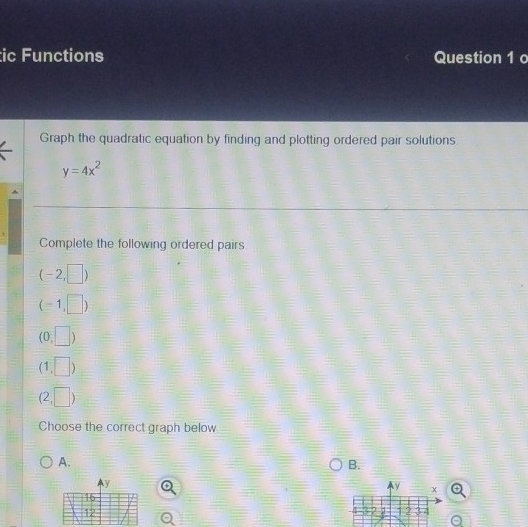 ic Functions Question 1 o 
Graph the quadratic equation by finding and plotting ordered pair solutions.
y=4x^2
Complete the following ordered pairs
(-2,□ )
(-1,□ )
(0,□ )
(1,□ )
beginpmatrix 2,□ endpmatrix
Choose the correct graph below 
A. 
B.