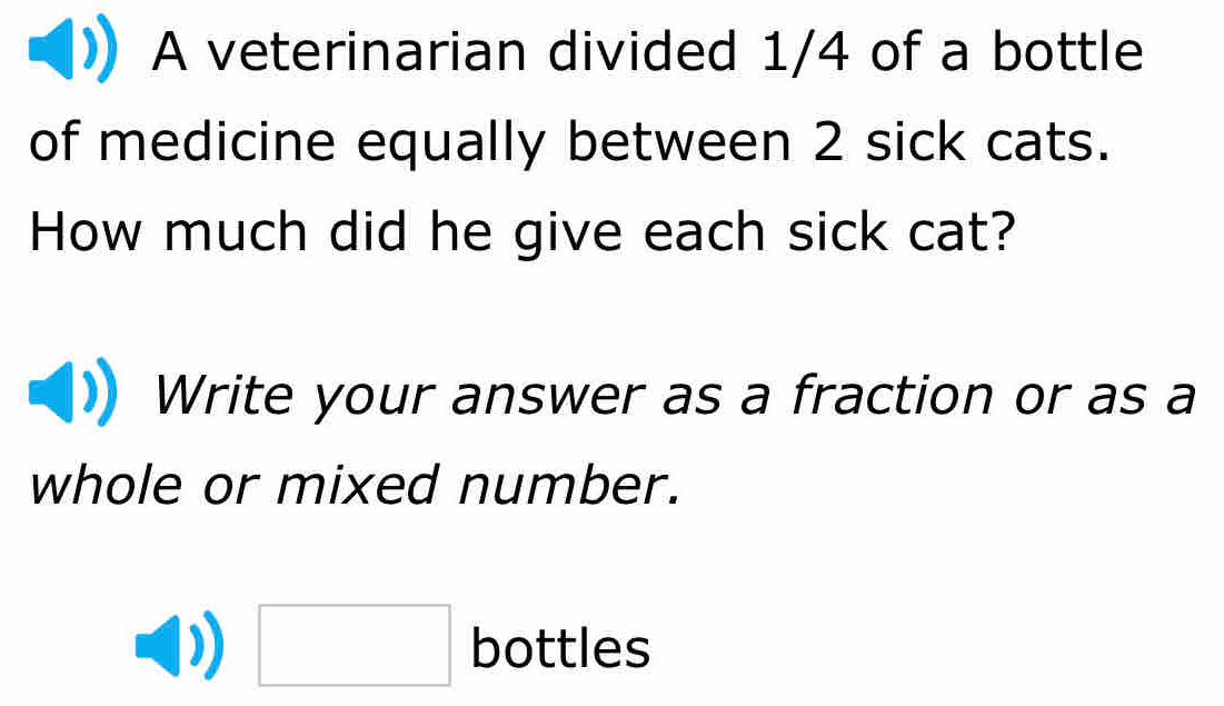 A veterinarian divided 1/4 of a bottle 
of medicine equally between 2 sick cats. 
How much did he give each sick cat? 
Write your answer as a fraction or as a 
whole or mixed number. 
□ bottles