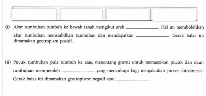 Akar tumbuhan tumbuh ke bawah tanah mengikut arah _Hal ini membolehkan 
akar tumbuhan menstabilkan tumbuhan dan mendapatkan _ Gerak balas ini 
dinamakan geotropism positif. 
(ii) Pucuk tumbuhan pula tumbuh ke atas, menentang graviti untuk memastikan pucuk dan daun 
tumbuhan memperoleh _yang mencukupi bagi menjalankan proses fotosintesis. 
Gerak balas ini dinamakan geotropisme negatif atau_