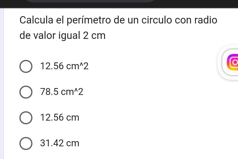 Calcula el perímetro de un circulo con radio
de valor igual 2 cm
12.56cm^(wedge)2
78.5cm^(wedge)2
12.56 cm
31.42 cm