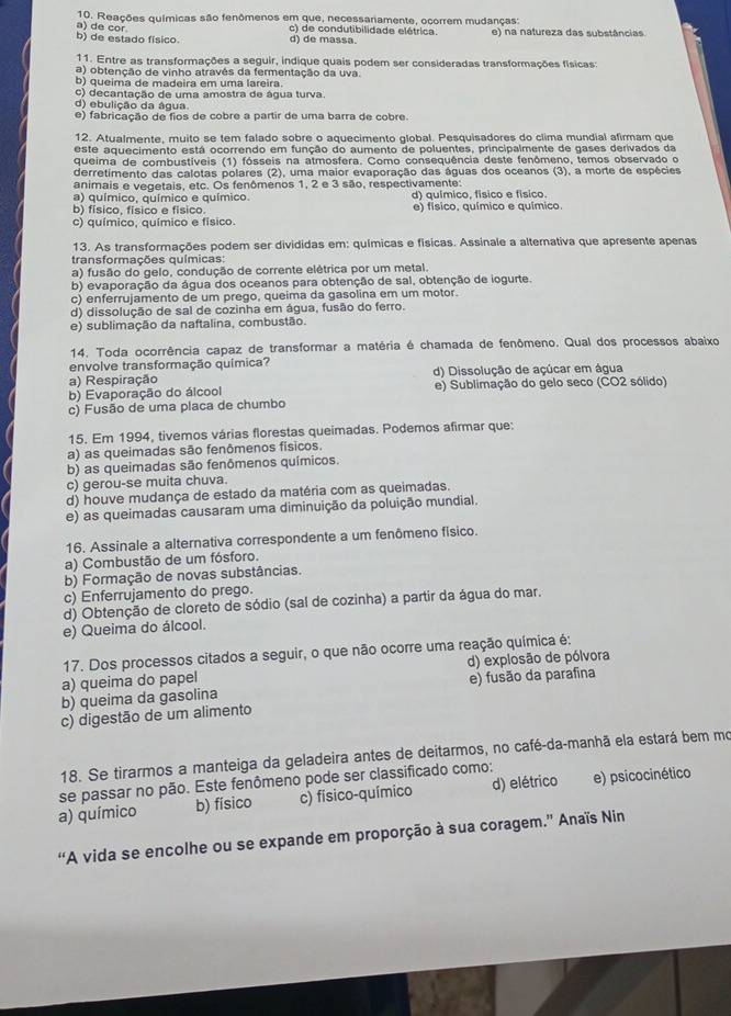 Reações químicas são fenômenos em que, necessariamente, ocorrem mudanças:
b) de estado físico. a) de cor
c) de condutibilidade elétrica. e) na natureza das substâncias
d) de massa.
11. Entre as transformações a seguir, indique quais podem ser consideradas transformações físicas:
a) obtenção de vinho através da fermentação da uva.
b) queima de madeira em uma lareira.
c) decantação de uma amostra de água turva.
d) ebulição da água.
e) fabricação de fios de cobre a partir de uma barra de cobre.
12. Atualmente, muito se tem falado sobre o aquecimento global. Pesquisadores do clima mundial afirmam que
este aquecimento está ocorrendo em função do aumento de poluentes, principalmente de gases derivados da
queima de combustíveis (1) fósseis na atmosfera. Como consequência deste fenômeno, temos observado o
derretimento das calotas polares (2), uma maior evaporação das águas dos oceanos (3), a morte de espécies
animais e vegetais, etc. Os fenômenos 1, 2 e 3 são, respectivamente:
a) químico, químico e químico. d) químico, físico e físico.
b) físico, físico e físico. e) físico, químico e químico.
c) químico, químico e físico.
13. As transformações podem ser divididas em: químicas e físicas. Assinale a alterativa que apresente apenas
transformações químicas:
a) fusão do gelo, condução de corrente elétrica por um metal.
b) evaporação da água dos oceanos para obtenção de sal, obtenção de iogurte.
c) enferrujamento de um prego, queima da gasolina em um motor.
d) dissolução de sal de cozinha em água, fusão do ferro.
e) sublimação da naftalina, combustão.
14. Toda ocorrência capaz de transformar a matéria é chamada de fenômeno. Qual dos processos abaixo
envolve transformação química?
a) Respiração d) Dissolução de açúcar em água
b) Evaporação do álcool e) Sublimação do gelo seco (CO2 sólido)
c) Fusão de uma placa de chumbo
15. Em 1994, tivemos várias florestas queimadas. Podemos afirmar que:
a) as queimadas são fenômenos físicos.
b) as queimadas são fenômenos químicos.
c) gerou-se muita chuva.
d) houve mudança de estado da matéria com as queimadas.
e) as queimadas causaram uma diminuição da poluição mundial.
16. Assinale a alternativa correspondente a um fenômeno físico.
a) Combustão de um fósforo.
b) Formação de novas substâncias.
c) Enferrujamento do prego.
d) Obtenção de cloreto de sódio (sal de cozinha) a partir da água do mar.
e) Queima do álcool.
17. Dos processos citados a seguir, o que não ocorre uma reação química é:
a) queima do papel d) explosão de pólvora
b) queima da gasolina e) fusão da parafina
c) digestão de um alimento
18. Se tirarmos a manteiga da geladeira antes de deitarmos, no café-da-manhã ela estará bem mo
se passar no pão. Este fenômeno pode ser classificado como:
a) químico b) físico c) físico-químico d) elétrico e) psicocinético
“A vida se encolhe ou se expande em proporção à sua coragem.” Anaïs Nin