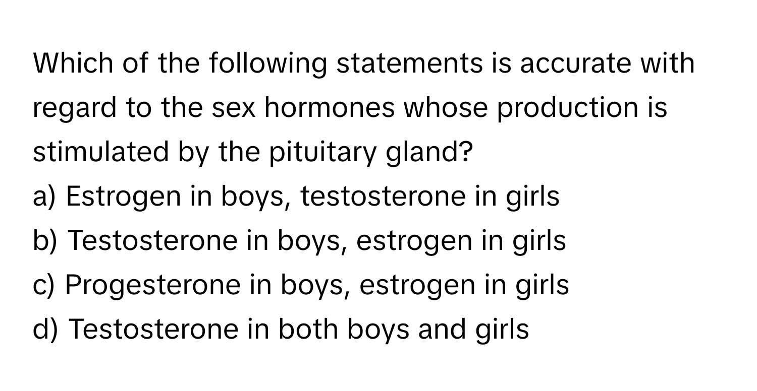 Which of the following statements is accurate with regard to the sex hormones whose production is stimulated by the pituitary gland?

a) Estrogen in boys, testosterone in girls
b) Testosterone in boys, estrogen in girls
c) Progesterone in boys, estrogen in girls
d) Testosterone in both boys and girls