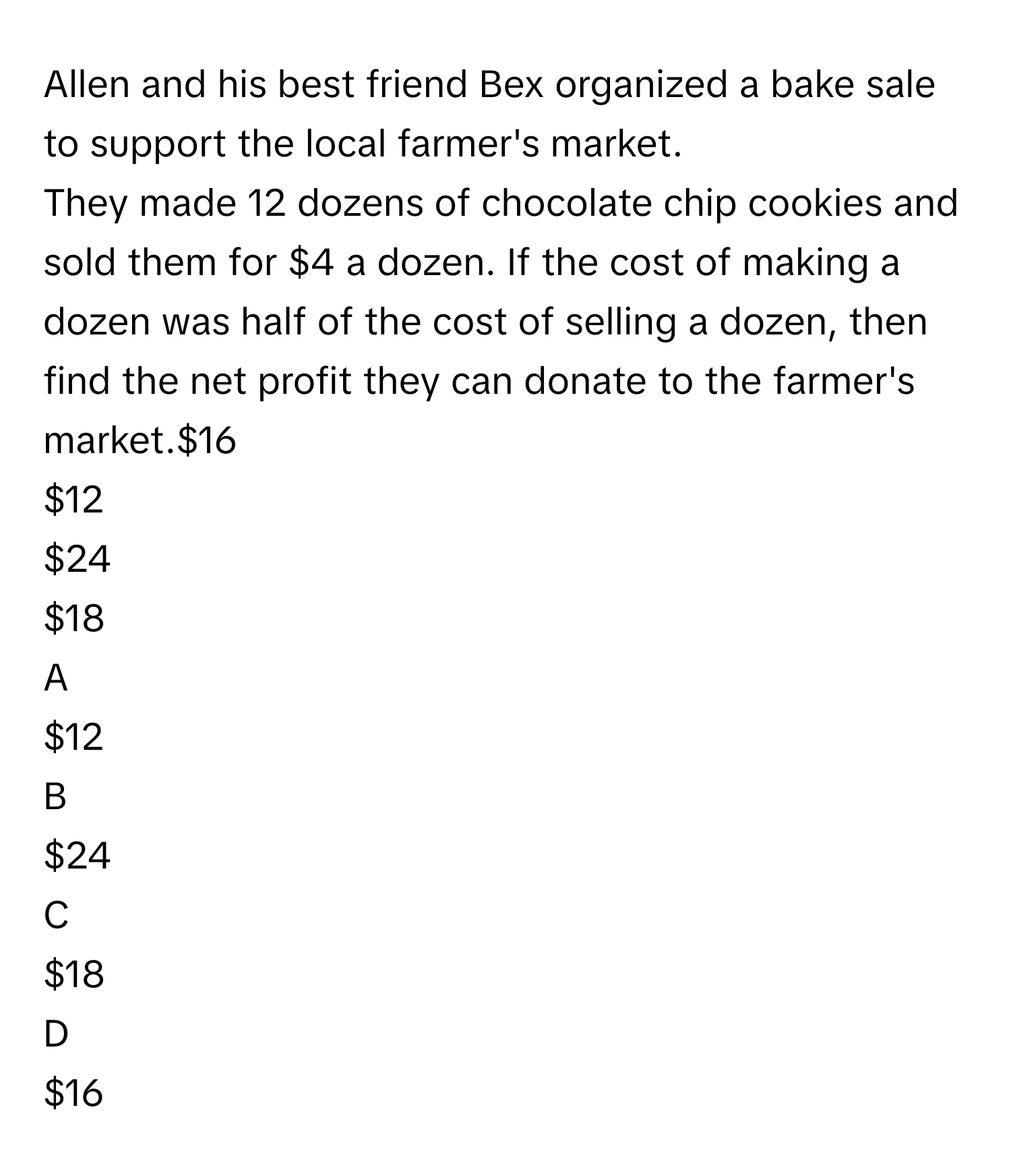 Allen and his best friend Bex organized a bake sale to support the local farmer's market.
They made 12 dozens of chocolate chip cookies and sold them for $4 a dozen. If the cost of making a dozen was half of the cost of selling a dozen, then find the net profit they can donate to the farmer's market.$16
$12
$24
$18

A  
$12 


B  
$24 


C  
$18 


D  
$16