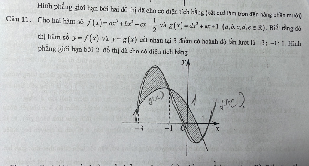 Hình phẳng giới hạn bởi hai đồ thị đã cho có diện tích bằng (kết quả làm tròn đến hàng phần mười) 
Câu 11: Cho hai hàm số f(x)=ax^3+bx^2+cx- 1/2  và g(x)=dx^2+ex+1(a,b,c,d,e∈ R). Biết rằng đồ 
thị hàm số y=f(x) và y=g(x) cắt nhau tại 3 điểm có hoành độ lần lượt là −3; -1; 1. Hình 
phẳng giới hạn bởi 2 đồ thị đã cho có diện tích bằng 
1