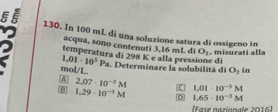 In 100 mL di una soluzione satura di ossigeno in
acqua, sono contenuti 3,16 mL di O_2 , misurati alla
temperatura di 298 K e alla pressione di
1,01· 10^5Pa. Determinare la solubilità di
mol/L. O_2 in
A 2,07· 10^(-3)M C 1,01· 10^(-3)M
B 1,29· 10^(-3)M D 1,65· 10^(-3)M
[Fase nazionale 2016]