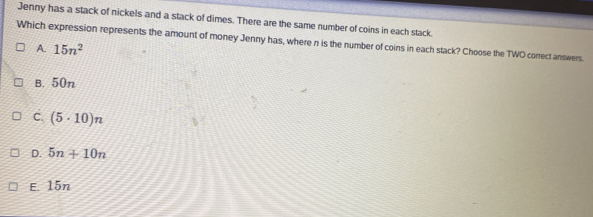 Jenny has a stack of nickels and a stack of dimes. There are the same number of coins in each stack.
Which expression represents the amount of money Jenny has, where n is the number of coins in each stack? Choose the TWO correct answers.
A. 15n^2
B. 50n
C. (5· 10)n
D. 5n+10n
E. 15n