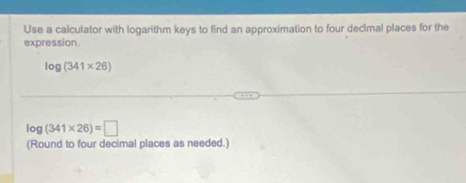 Use a calculator with logarithm keys to find an approximation to four decimal places for the 
expression.
log (341* 26)
log (341* 26)=□
(Round to four decimal places as needed.)