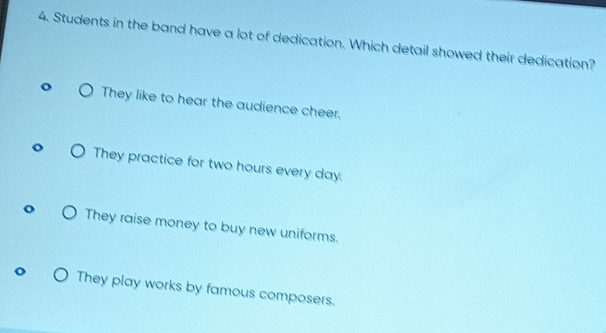 Students in the band have a lot of dedication. Which detail showed their dedication?
They like to hear the audience cheer,
They practice for two hours every day.
They raise money to buy new uniforms.
They play works by famous composers.