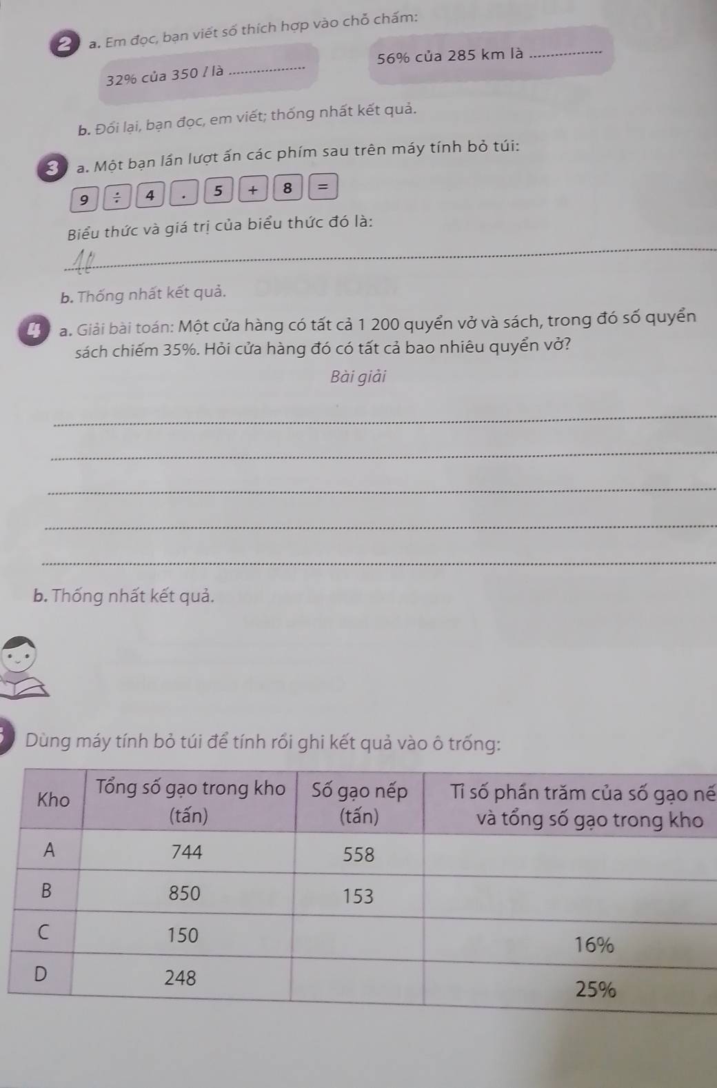 2 0 a. Em đọc, bạn viết số thích hợp vào chỗ chấm: 
_ 
_
56% của 285 km là
32% của 350 / là
b. Đối lại, bạn đọc, em viết; thống nhất kết quả. 
Bộ a. Một bạn lần lượt ấn các phím sau trên máy tính bỏ túi: 
9 ÷ 4 . 5 + 8 =
_ 
Biểu thức và giá trị của biểu thức đó là: 
b. Thống nhất kết quả. 
Lể la. Giải bài toán: Một cửa hàng có tất cả 1 200 quyển vở và sách, trong đó số quyển 
sách chiếm 35%. Hỏi cửa hàng đó có tất cả bao nhiêu quyển vở? 
Bài giải 
_ 
_ 
_ 
_ 
_ 
b. Thống nhất kết quả. 
Dùng máy tính bỏ túi để tính rối ghi kết quả vào ô trống: 
nế