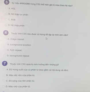 Kỷ hiệu #RRGGB8 trong CSS thế hiện giá trị màu theo hệ nào?
A. HSL
B. Hệ thập lục phân
C. RGB
D. Hệ thập phân
6 Thuộc tính CSS nào được sử dụng để lập lại hình ánh nền?
A. image-repeat
B. background-position
C. font-repeat
D. background-repeat
7 Thuộc tỉnh CSS opacity ảnh hưởng đến những gi?
A. Độ trong suốt của cá phần tử (bao gồm cả nội dung và nền).
B. Màu sắc nền của phần tử.
C. Độ sáng của nền phần tử.
D. Màu chữ của phần tử
