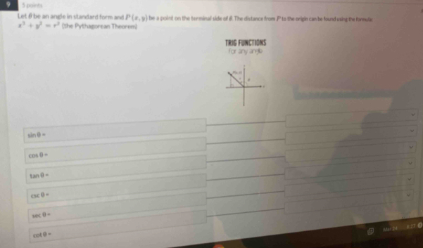 9 5 points
Let θ be an angle in standard form and P(x,y) be a point on the terminal side of 8. The distance from P to the origin can be found using the formulac
x^3+y^2=r^2 (the Pythagorean Theorem)
TRIG FUNCTIONS
for any angle
sin θ =
cos θ =
tan θ =
csc θ =
sec θ =
cot θ =