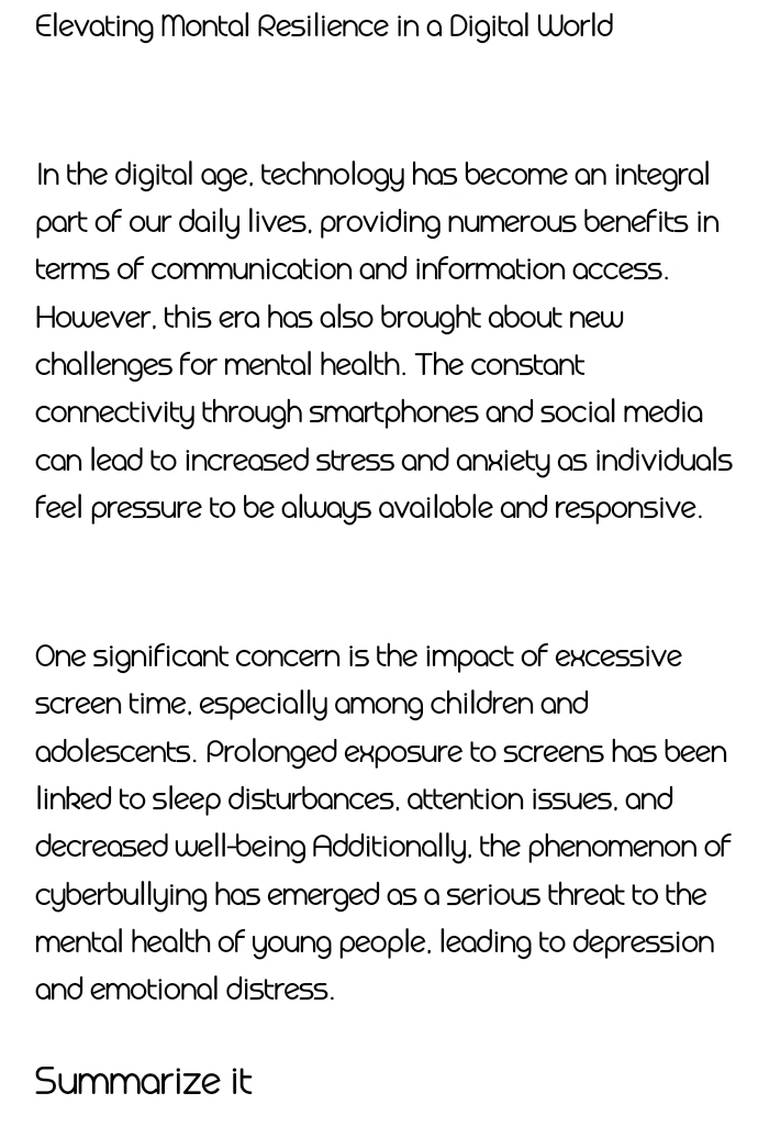 Elevating Montal Resilience in a Digital World 
In the digital age, technology has become an integral 
part of our daily lives, providing numerous benefits in 
terms of communication and information access. 
However, this era has also brought about new 
challenges for mental health. The constant 
connectivity through smartphones and social media 
can lead to increased stress and anxiety as individuals 
feel pressure to be always available and responsive. 
One significant concern is the impact of excessive 
screen time, especially among children and 
adolescents. Prolonged exposure to screens has been 
linked to sleep disturbances, attention issues, and 
decreased well-being Additionally, the phenomenon of 
cyberbullying has emerged as a serious threat to the 
mental health of young people, leading to depression 
and emotional distress. 
Summarize it