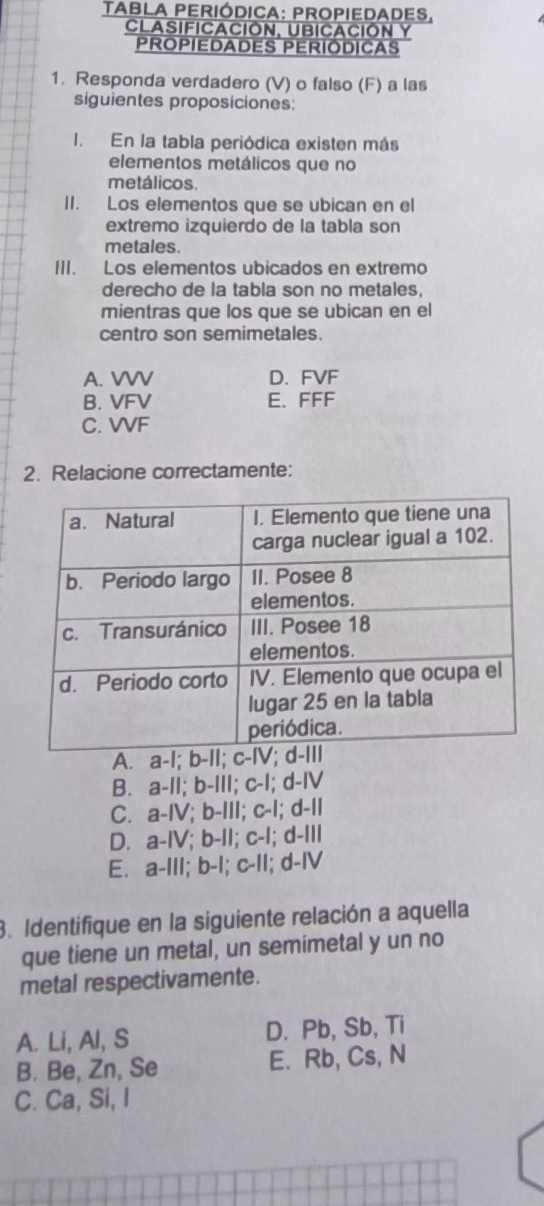 TABLa Periódica: Propiedades.
CLASIFICACIóN, UBICACIÓN Y
PROPIEDADES PERIÓDICAS
1. Responda verdadero (V) o falso (F) a las
siguientes proposiciones:
I. En la tabla periódica existen más
elementos metálicos que no
metálicos.
II. Los elementos que se ubican en el
extremo izquierdo de la tabla son
metales.
III. Los elementos ubicados en extremo
derecho de la tabla son no metales,
mientras que los que se ubican en el
centro son semimetales.
A. VVV D. FVF
B. VFV E. FFF
C. VVF
2. Relacione correctamente:
A. a-I; b-
B. a-II; b-III; c-I; d-IV
C. a-IV; b-III; c-I; d-II
D. a-IV; b-II; c-I; d-III
E. a-III; b-I; c-II; d-IV
3. Identifique en la siguiente relación a aquella
que tiene un metal, un semimetal y un no
metal respectivamente.
A. Li, Al, S D. Pb, Sb, Ti
B. Be, Zn, Se E. Rb, Cs, N
C. Ca, Si, I