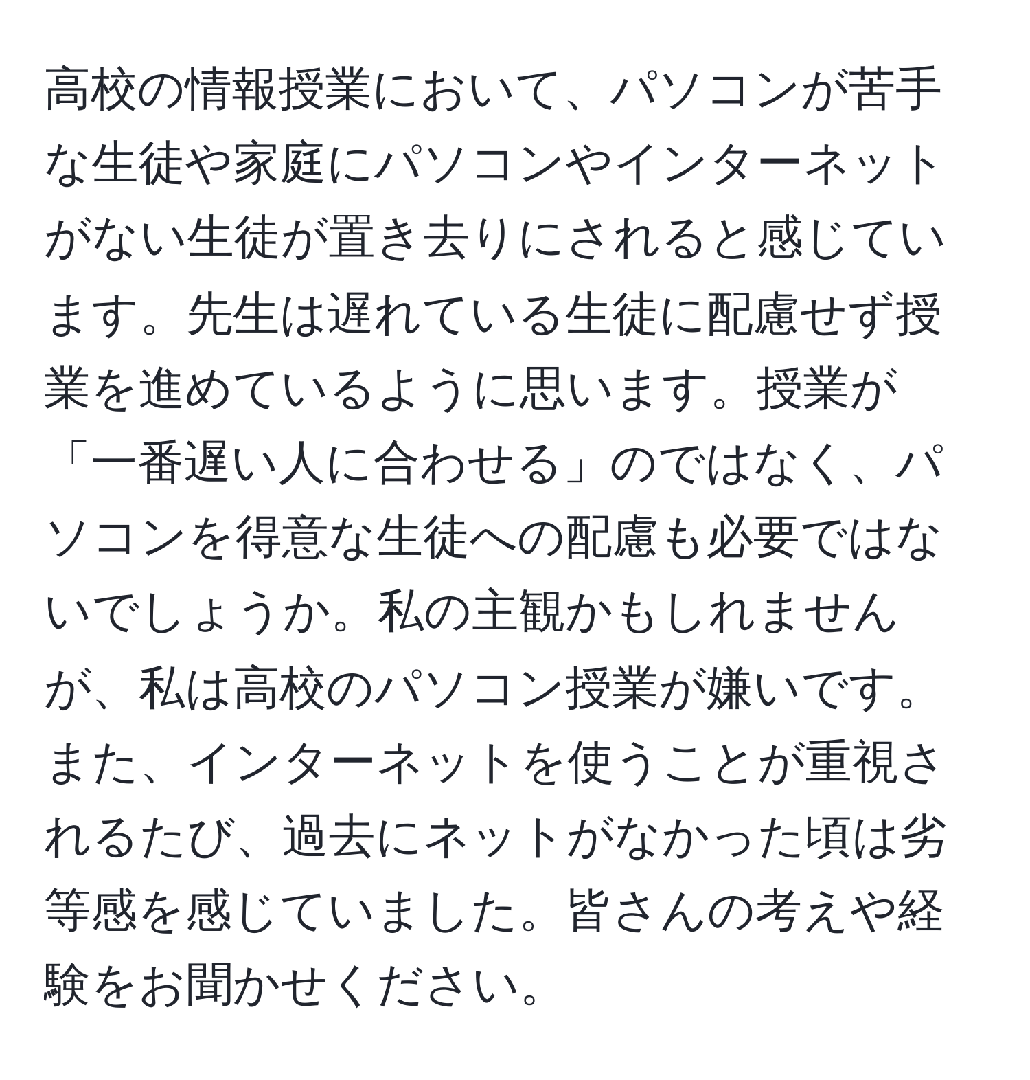 高校の情報授業において、パソコンが苦手な生徒や家庭にパソコンやインターネットがない生徒が置き去りにされると感じています。先生は遅れている生徒に配慮せず授業を進めているように思います。授業が「一番遅い人に合わせる」のではなく、パソコンを得意な生徒への配慮も必要ではないでしょうか。私の主観かもしれませんが、私は高校のパソコン授業が嫌いです。また、インターネットを使うことが重視されるたび、過去にネットがなかった頃は劣等感を感じていました。皆さんの考えや経験をお聞かせください。