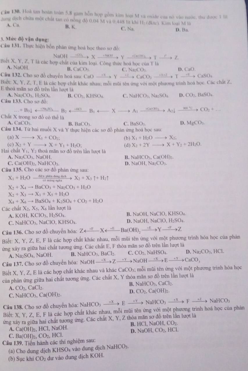 Hoà tan hoán toàn 5,8 gam hỗn hợp gồm kim loại M và oxide của nó vào nước, thu được 1 lt
dang dịch chữa một chất tan có nòng độ 0.04 M và 0.448 lit khí 11_2 (dkte). Kim loại M là
A. Ca B. K. C. Na. D. Ba.
3. Mức độ vận dụng:
Câu 131. Thực hiện bốn phân ứng hoá học theo sơ đồ:
NaOH xrightarrow +CO_2Xto Yto _ +ClOY_ +Ca(OH → Txrightarrow r Z.
Biết X, Y, Z, T là các hợp chất của kim loại. Công thức hoá học của T là
A. NaOH. C Na_2CO_3
B. CaCO_3 D. CaO.
Câu 132. Cho sơ đồ chuyến hoá sau: Cơ CaOto Yto CaCO_3to Tto CaSO_4
Biết: X, Y, Z, T, E là các hợp chất khác nhau; mỗi mũi tên ứng với một phương trình hoá học. Các chất Z,
E thoả mãn sơ đồ trên lần lượt là
A. Na_2CO_3,H_2SO_4 B. CO_2,KHSO_4. C. NaHCO_3,Na_2SO_4. D. CO_2,BaSO_4
Câu 133. Cho sơ đồ:
+B_3downarrow rightarrow B_2SO_4
Chất X trong sơ đồ có thể là
D.
A. CaCO_3. B. BaCO_3. C. BaSO_3. MgCO_3.
Câu 134. Từ hai muối X và Y thực hiện các sơ đồ phản ứng hoá học sau:
(a) X X_1+CO_2; (b) X_1+H_2O to X_2:
(c) X_2+Y X+Y_1+H_2O; (d) X_2+2Yto X+Y_2+2H_2O.
Hai chất Y_1,Y_2 thoà mãn sơ đồ trên lần lượt là
A. Na_2CO_3,NaOH. B. NaHCO_3,Ca(OH)_2.
C. Ca(OH)_2,NaHCO_3. D. NaOH,Na_2CO_3.
Câu 135. Cho các sơ đồ phản ứng sau:
X_1+H_2Oxrightarrow ditaphadungdich X_2+X_3uparrow +H_2uparrow
X_2+X_4to BaCO_3+Na_2CO_3+H_2O
X_2+X_3to X_1+X_5+H_2O
X_4+X_6to BaSO_4+K_2SO_4+CO_2+H_2O
Các chất X_2,X_5,X_6 lần lượt là
A. KOH,KClO_3,H_2SO_4. B. NaOH, NaClO, KHSO₄.
C. NaHCO_3,NaClO,KHSO_4. D. NaOH,NaClO,H_2SO_4.
Câu 136. Cho sơ đồ chuyển hóa: Zrightarrow Yrightarrow Z
Biết: X, Y, Z, E, F là các hợp chất khác nhau, mỗi mũi tên ứng với một phương trình hóa học của phản
ứng xảy ra giữa hai chất tương ứng. Các chất E, F thỏa mãn sơ đồ trên lần lượt là
A. Na_2SO_4, NaOH. B. NaHCO_3,BaCl_2. C. CO_2,NaHSO_4. D. Na_2CO_3,HCl.
Câu 137. Cho sơ đồ chuyền hóa: NaOHxrightarrow +xZto NaOHxrightarrow +xEto CaCO_3
Biết X, Y, Z, E là các hợp chất khác nhau và khác CaCO_3; mỗi mũi tên ứng với một phương trình hóa học
của phản ứng giữa hai chất tương ứng. Các chất X, Y thỏa mãn sơ đồ trên lần lượt là
B. NaHCO_3,CaCl_2.
A. CO_2,CaCl_2.
C. NaHCO_3,Ca(OH)_2.
D. CO_2,Ca(OH)_2.
Câu 138. Cho sơ đồ chuyền hóa: NaHCO_3xrightarrow Eto NaHCO_3to Fto NaHCO_3
Biết: X, Y, Z, E, F là các hợp chất khác nhau, mỗi mũi tên ứng với một phương trình hoá học của phản
ứng xảy ra giữa hai chất tương ứng. Các chất X, Y, Z thỏa mãn sơ đồ trên lần lượt là
B. HCl,NaOH,CO_2.
A. Ca(OH) 2, HCl, NaOH.
D. NaOH,CO_2, HCl
C. Ba(OH)_2,CO_2 , H CI.
Câu 139. Tiến hành các thí nghiệm sau:
(a) Cho dung djch KHSO_4 vào dung dịch NaHCO_3.
(b) Sục khí CO_2 dư vào dung dịch KOH.