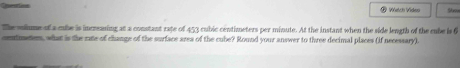 Queation Watch Vídeo S 
The vullme of a caibe is increaning at a constant rate of 453 cubic centimeters per minute. At the instant when the side length of the cube is 6
conlimeter, what is the rate of change of the surface area of the cube? Round your answer to three decimal places (if necessary).