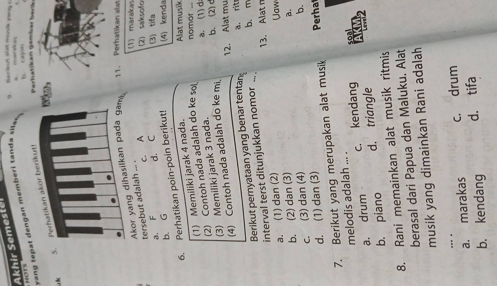 Berikut alat musik yang c
Akhir Semester
yang tep at d engan memb eri tan d a silan
a. marakas
HOTS
b. cajon
uk 5. Perhatikan akor berikut!
Perhatikan gambar berik
Akor yang dihasilkan pada gamb 11. Perhatikan alat
tersebut adalah ... .
(1) marakas
c. A 2) saksofo
a. F d. C (3) tifa
b. G (4) kenda
6. Perhatikan poin-poin berikut!
(1) Memiliki jarak 4 nada.
Alat musik
(2) Contoh nada adalah do ke sol
nomor ...
(3) Memiliki jarak 3 nada.
a. (1) d
(4) Contoh nada adalah do ke mi.
b. (2) d
12. Alat mu
Berikut pernyataan yang benar tentang a. ritr
b. m
interval terst ditunjukkan nomor ....
13. Alat n
a. (1) dan (2) Jaw
b. (2) dan (3)
a.
c. (3) dan (4)
b.
d. (1) dan (3)
7. Berikut yang merupakan alat musik Perhat
melodis adalah ... .
ạ. drum c. kendang soal
D M
b. piano d. triangle
8. Rani memainkan alat musik ritmis
berasal dari Papua dan Maluku. Alat
musik yang dimainkan Rani adalah
…
a. marakas c. drum
b. kendang d. tifa