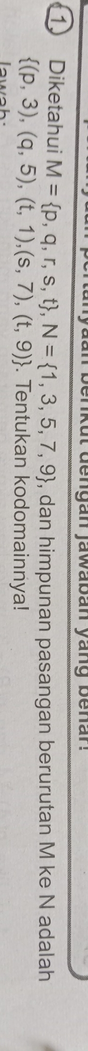 enkut dengan jawaban yang benan. 
1 Diketahui M= p,q,r,s,t , N= 1,3,5,7,9 , dan himpunan pasangan berurutan M ke N adalah
 (p,3),(q,5),(t,1),(s,7),(t,9). Tentukan kodomainnya! 
lawah.