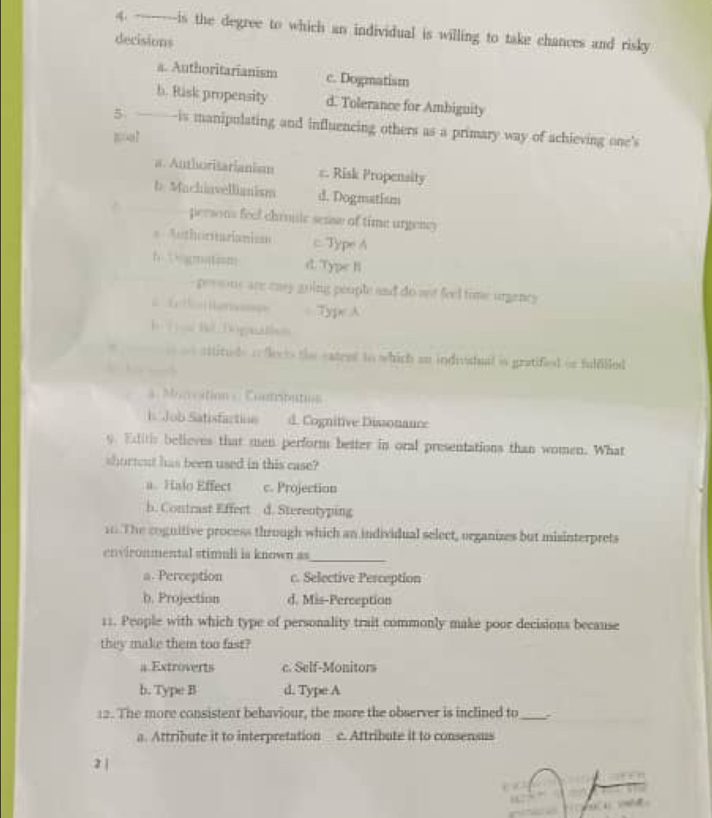 is the degree to which an individual is willing to take chances and risky
decisions
a. Authoritarianism c. Dogmatism
b. Risk propensity d. Tolerance for Ambiguity
5 -is manipulating and influencing others as a primary way of achieving one's
a. Authoritarianism c. Risk Propensity
b Machiavellianism d. Dogmatism
persons feel chrouic sense of time urgency
=Authoritarianism c Type A
1 ← ?t===! d. Type B
-persone are enay going people and do aot feel time urgency
==tl Rer Type A
h To he Dognallsn
s sttitude in dects the eatret to which an indivatual is gratified on fulfilled
. 
* Moncation = Contrputon
Job Satisfactine d. Cognitive Dissonauce
9. Edlitis believes that men perform better in oral presentations than women. What
shorteut has been used in this case?
a. Halo Effect c. Projection
b. Contrast Effect d. Sterentyping
10 The cognitive process through which an individual select, organizes but misinterprets
_
environmental stimuli is known as
a. Perception c. Selective Perception
b. Projection d. Mis-Perception
11. People with which type of personality trait commonly make poor decisions because
they make them too fast?
a Extroverts c. Self-Monitors
b. Type B d. Type A
12. The more consistent behaviour, the more the observer is inclined to_
a. Attribute it to interpretation c. Attribute it to consensus
2 |