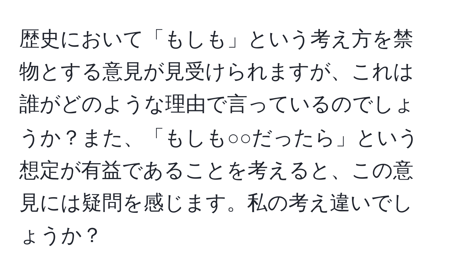 歴史において「もしも」という考え方を禁物とする意見が見受けられますが、これは誰がどのような理由で言っているのでしょうか？また、「もしも○○だったら」という想定が有益であることを考えると、この意見には疑問を感じます。私の考え違いでしょうか？