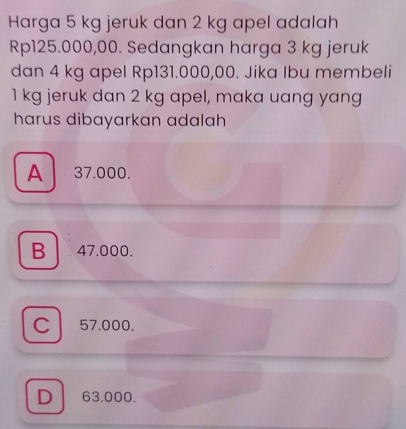 Harga 5 kg jeruk dan 2 kg apel adalah
Rp125.000,00. Sedangkan harga 3 kg jeruk
dan 4 kg apel Rp131.000,00. Jika Ibu membeli
1 kg jeruk dan 2 kg apel, maka uang yang
harus dibayarkan adalah
A 37.000.
B 47.000.
C 57.000.
D 63.000.