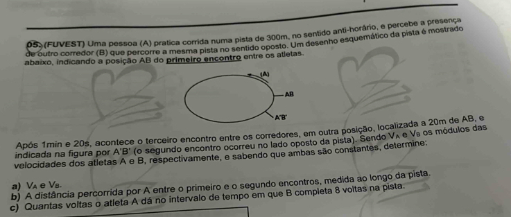 (FUVEST) Uma pessoa (A) pratica corrida numa pista de 300m, no sentido anti-horário, e percebe a presença 
de outro corredor (B) que percorre a mesma pista no sentido oposto. Um desenho esquemático da pista é mostrado 
abaixo, indicando a posição AB do primeiro encontro entre os atletas. 
(A)
AB
A'B'
Após 1min e 20s, acontece o terceiro encontro entre os corredores, em outra posição, localizada a 20m de AB, e 
indicada na figura por A'B' (o segundo encontro ocorreu no lado oposto da pista). Sendo V_A
velocidades dos atletas A e B, respectivamente, e sabendo que ambas são constantes, determine: e Ve os módulos das 
b) A distância percorrida por A entre o primeiro e o segundo encontros, medida ao longo da pista. a) V_A e Vв. 
c) Quantas voltas o atleta A dá no intervalo de tempo em que B completa 8 voltas na pista.