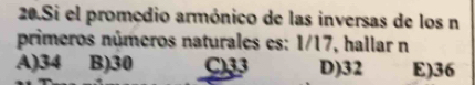 Si el promedio armónico de las inversas de los n
primeros números naturales es: 1/17, hallar n
A) 34 B) 30 C) 33 D) 32 E) 36