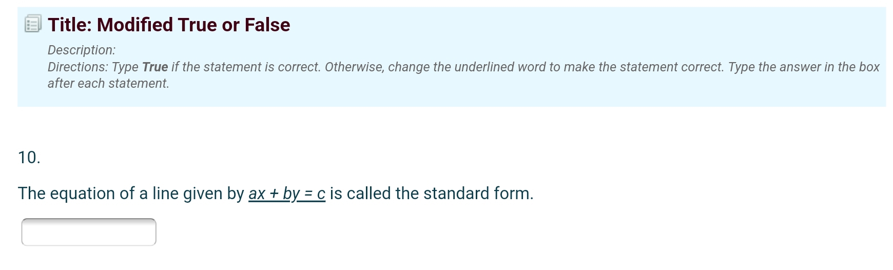 Title: Modified True or False 
Description: 
Directions: Type True if the statement is correct. Otherwise, change the underlined word to make the statement correct. Type the answer in the box 
after each statement. 
10. 
The equation of a line given by _ ax+by=c is called the standard form.