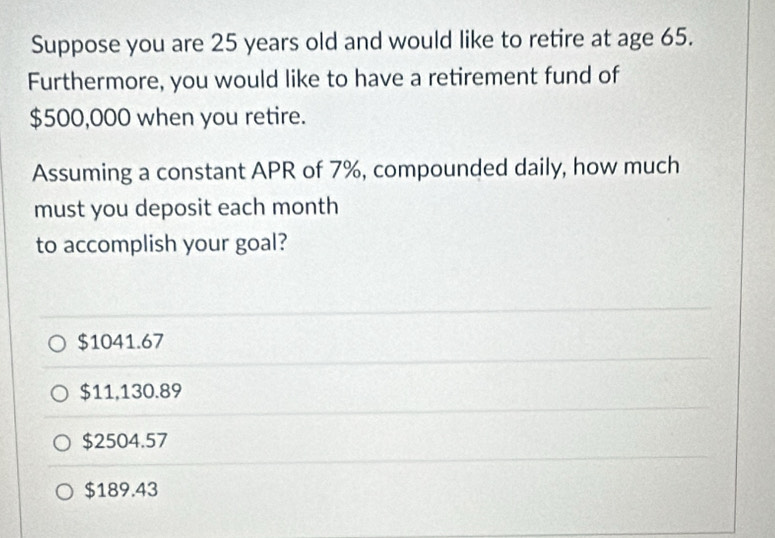 Suppose you are 25 years old and would like to retire at age 65.
Furthermore, you would like to have a retirement fund of
$500,000 when you retire.
Assuming a constant APR of 7%, compounded daily, how much
must you deposit each month
to accomplish your goal?
$1041.67
$11,130.89
$2504.57
$189.43