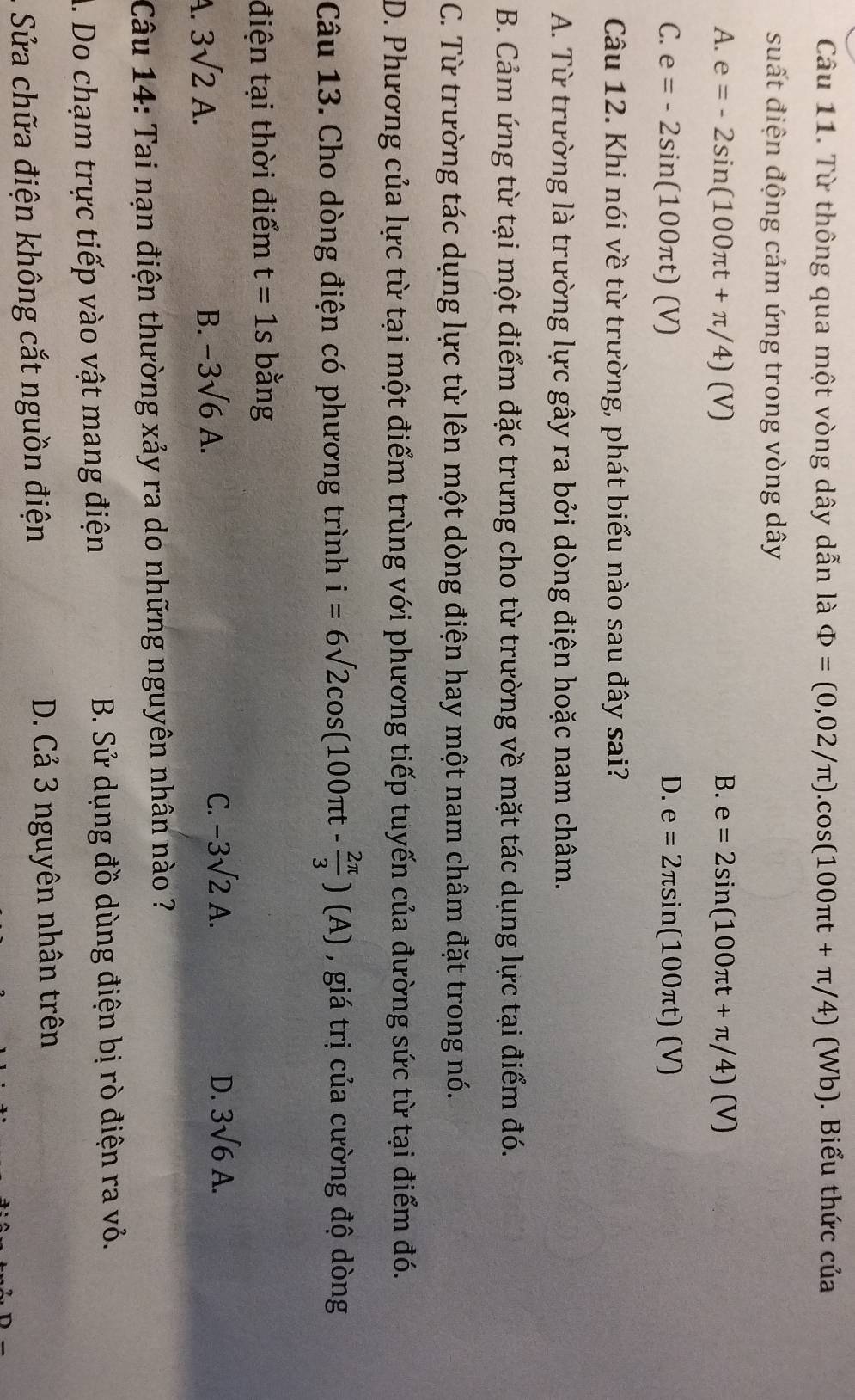 Từ thông qua một vòng dây dẫn là Phi =(0,02/π ).cos (100π t+π /4)(Wb). Biểu thức của
suất điện động cảm ứng trong vòng dây
A. e=-2sin (100π t+π /4)(V) B. e=2sin (100π t+π /4)(V)
C. e=-2sin (100π t)(V) D. e=2π sin (100π t)(V)
Câu 12. Khi nói về từ trường, phát biểu nào sau đây sai?
A. Từ trường là trường lực gây ra bởi dòng điện hoặc nam châm.
B. Cảm ứng từ tại một điểm đặc trưng cho từ trường về mặt tác dụng lực tại điểm đó.
C. Từ trường tác dụng lực từ lên một dòng điện hay một nam châm đặt trong nó.
D. Phương của lực từ tại một điểm trùng với phương tiếp tuyến của đường sức từ tại điểm đó.
Câu 13. Cho dòng điện có phương trình i=6sqrt(2)cos (100π t- 2π /3 )(A) , giá trị của cường độ dòng
điện tại thời điểm t=1s bằng
C.
A. 3sqrt(2)A. B. -3sqrt(6)A. -3sqrt(2)A.
D. 3sqrt(6)A. 
Câu 14: Tai nạn điện thường xảy ra do những nguyên nhân nào ?
A. Do chạm trực tiếp vào vật mang điện B. Sử dụng đồ dùng điện bị rò điện ra vỏ.
. Sửa chữa điện không cắt nguồn điện D. Cả 3 nguyên nhân trên