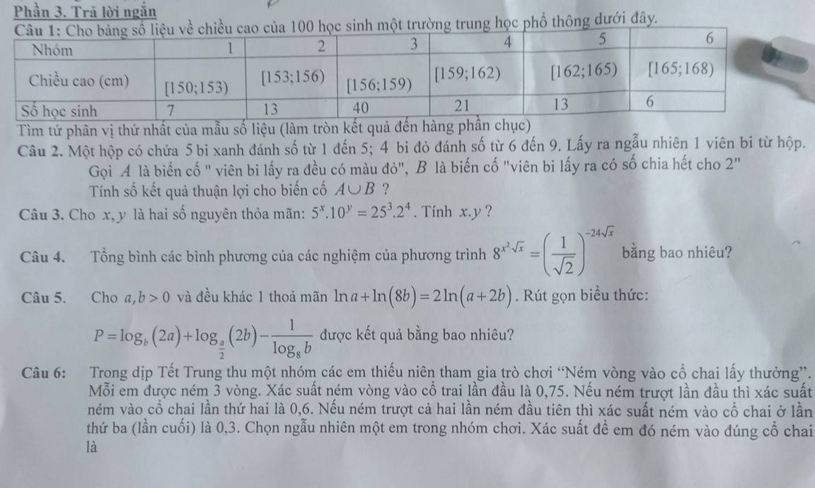 Phần 3. Trã lời ngắn
trường trung học phổ thông dưới đây.
Tìm tứ phân vị thứ nhất của mẫu số liệu (làm tròn kết quả đến hàng ph
Câu 2. Một hộp có chứa 5 bi xanh đánh số từ 1 đến 5; 4 bi đỏ đánh số từ 6 đến 9. Lấy ra ngẫu nhiên 1 viên bi từ hộp.
Gọi A là biến cố " viên bi lấy ra đều có màu đỏ", B là biến cố "viên bi lấy ra có số chia hết cho 2
Tính số kết quả thuận lợi cho biến cố A∪ B ?
Câu 3. Cho x, y là hai số nguyên thỏa mãn: 5^x.10^y=25^3.2^4. Tính x.y ?
Câu 4. Tổng bình các bình phương của các nghiệm của phương trình 8^(x^2)sqrt(x)=( 1/sqrt(2) )^-24sqrt(x) bằng bao nhiêu?
Câu 5. Cho a,b>0 và đều khác 1 thoả mãn ln a+ln (8b)=2ln (a+2b). Rút gọn biểu thức:
P=log _b(2a)+log _ a/2 (2b)-frac 1log _8b được kết quả bằng bao nhiêu?
Câu 6: Trong dịp Tết Trung thu một nhóm các em thiếu niên tham gia trò chơi “Ném vòng vào cổ chai lấy thưởng”.
Mỗi em được ném 3 vòng. Xác suất ném vòng vào cổ trai lần đầu là 0,75. Nếu ném trượt lần đầu thì xác suất
ném vào cổ chai lần thứ hai là 0,6. Nếu ném trượt cả hai lần ném đầu tiên thì xác suất ném vào cwidehat O chai ở lần
thứ ba (lần cuối) là 0,3. Chọn ngẫu nhiên một em trong nhóm chơi. Xác suất để em đó ném vào đúng cổ chai
là