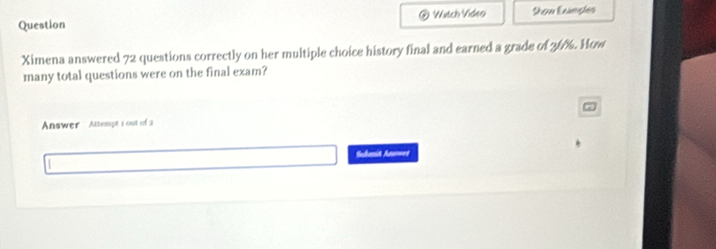 Question ⑥ Witch Video Show Examples 
Ximena answered 72 questions correctly on her multiple choice history final and earned a grade of 76%. How 
many total questions were on the final exam? 
a 
Answer Attempt i out of 2 
Sudait han==s