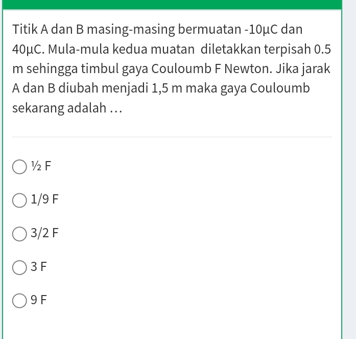 Titik A dan B masing-masing bermuatan -10μC dan
40μC. Mula-mula kedua muatan diletakkan terpisah 0.5
m sehingga timbul gaya Couloumb F Newton. Jika jarak
A dan B diubah menjadi 1,5 m maka gaya Couloumb
sekarang adalah ...
½F
1/9 F
3/2 F
3 F
9 F