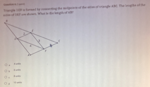 Trangle DEF is formed by connecting the midpoints of the sides of triangle ABC. The lengths of the
sides of DEF are shown. What is the length of AB?
a 4 units
b 6 units
c 8 units
d 10 units