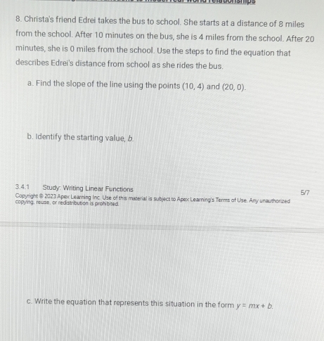 Christa's friend Edrei takes the bus to school. She starts at a distance of 8 miles
from the school. After 10 minutes on the bus, she is 4 miles from the school. After 20
minutes, she is 0 miles from the school. Use the steps to find the equation that 
describes Edrei's distance from school as she rides the bus. 
a. Find the slope of the line using the points (10,4) and (20,0). 
b. Identify the starting value, b 
3.4.1 Study: Writing Linear Functions 
Copyright @ 2023 Apex Learning Inc. Use of this material is subject to Apex Learning's Terms of Use. Any unauthorized 5/7 
copying, reuse, or redistribution is prohibited. 
c. Write the equation that represents this situation in the form y=mx+b.