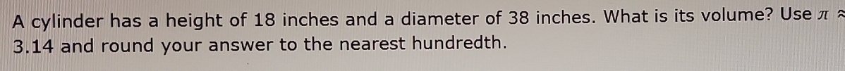 A cylinder has a height of 18 inches and a diameter of 38 inches. What is its volume? Use π ≈
3.14 and round your answer to the nearest hundredth.