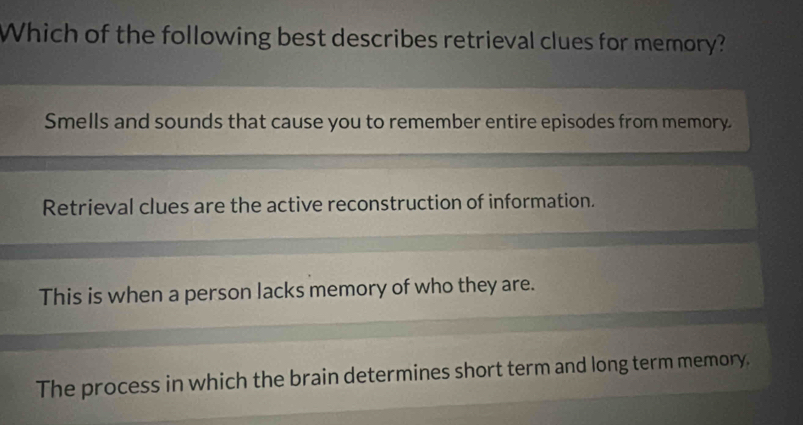 Which of the following best describes retrieval clues for memory?
Smells and sounds that cause you to remember entire episodes from memory
Retrieval clues are the active reconstruction of information.
This is when a person lacks memory of who they are.
The process in which the brain determines short term and long term memory.