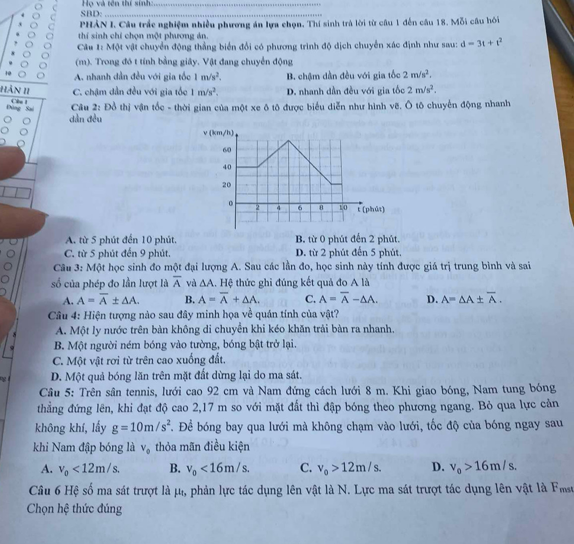 Họ và tên thí sinh:_
SBD:_
_
PHẢN I. Câu trắc nghiệm nhiều phương án lựa chọn. Thí sinh trả lời từ câu 1 đến câu 18. Mỗi câu hỏi
thí sinh chỉ chọn một phương án.
Câu 1: Một vật chuyển động thẳng biển đổi có phương trình độ dịch chuyển xác định như sau: d=3t+t^2
(m). Trong đó t tính bằng giây. Vật đang chuyển động
A. nhanh dần đều với gia tốo 1m/s^2. B. chậm dần đều với gia tốc 2m/s^2.
HảN 11 C. chậm dần đều với gia tốc 1m/s^2, D. nhanh dần đều với gia tốc 2m/s^2.
Câu l
Đùng S  Câu 2: Đồ thị vận tốc - thời gian của một xe ô tô được biểu diễn như hình vẽ. Ô tô chuyến động nhanh
dần đều
A. từ 5 phút đến 10 phút. B. từ 0 phút đến 2 phút.
C. từ 5 phút đến 9 phút. D. từ 2 phút đến 5 phút.
Câu 3: Một học sinh đo một đại lượng A. Sau các lần đo, học sinh này tính được giá trị trung bình và sai
số của phép đo lần lượt là overline A và △ A 1. Hệ thức ghi đúng kết quả đo A là
A. A=overline A± △ A. B. A=overline A+△ A. C. A=overline A-△ A. D. A=△ A± overline A.
Câu 4: Hiện tượng nào sau đây minh họa về quán tính của vật?
A. Một ly nước trên bàn không di chuyền khi kéo khăn trải bàn ra nhanh,
o B. Một người ném bóng vào tường, bóng bật trở lại.
C. Một vật rơi từ trên cao xuống đất.
8 D. Một quả bóng lăn trên mặt đất dừng lại do ma sát.
Câu 5: Trên sân tennis, lưới cao 92 cm và Nam đứng cách lưới 8 m. Khi giao bóng, Nam tung bóng
thẳng đứng lên, khi đạt độ cao 2,17 m so với mặt đất thì đập bóng theo phương ngang. Bỏ qua lực cản
không khí, lấy g=10m/s^2 B. Để bóng bay qua lưới mà không chạm vào lưới, tốc độ của bóng ngay sau
khi Nam đập bóng là V_0 thỏa mãn điều kiện
A. v_0<12m/s. B. v_0<16m/s. C. v_0>12m/s. D. v_0>16m/s.
Câu 6 Hệ số ma sát trượt là μự, phản lực tác dụng lên vật là N. Lực ma sát trượt tác dụng lên vật là Fmsu
Chọn hệ thức đúng