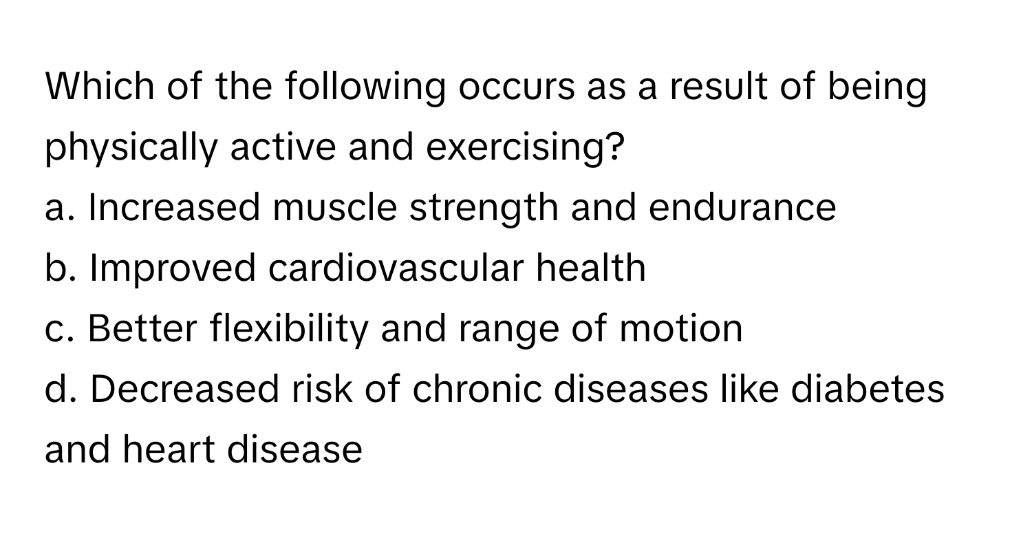 Which of the following occurs as a result of being physically active and exercising?

a. Increased muscle strength and endurance
b. Improved cardiovascular health
c. Better flexibility and range of motion
d. Decreased risk of chronic diseases like diabetes and heart disease