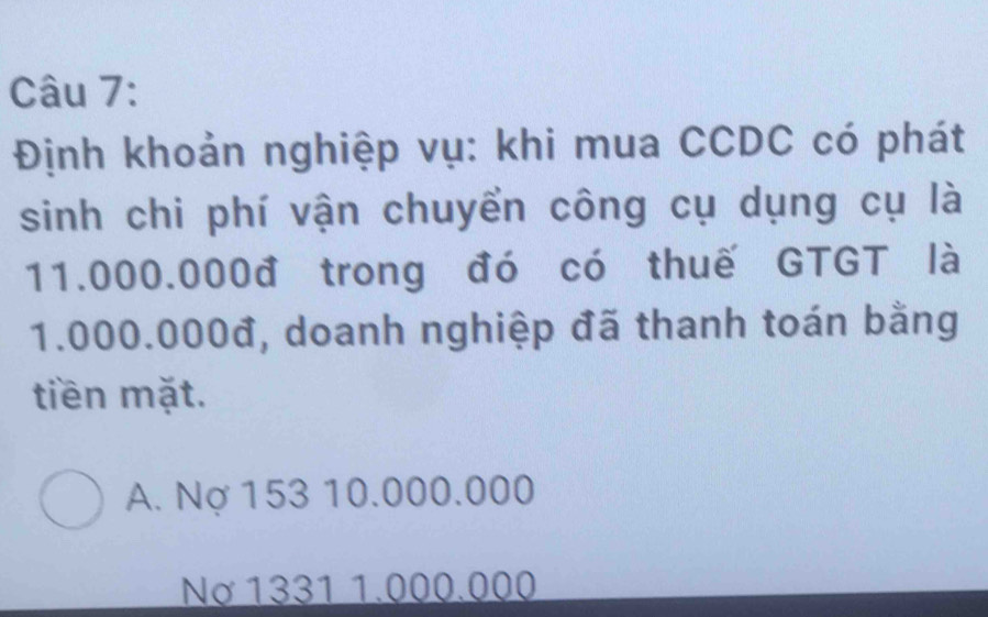 Định khoản nghiệp vụ: khi mua CCDC có phát
sinh chi phí vận chuyển công cụ dụng cụ là
11.000.000đ trong đó có thuế GTGT là
1.000.000đ, doanh nghiệp đã thanh toán bằng
tiền mặt.
A. Nợ 153 10.000.000
Nơ 1331 1.000.000