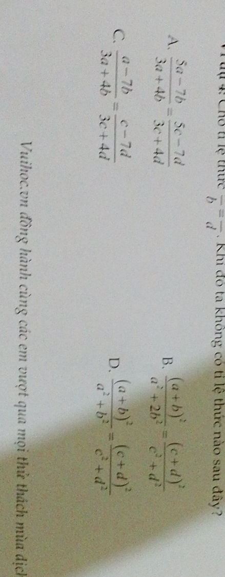 tự 4: Cho t lệ thức overline b=overline d. Khi đó ta không có tỉ lệ thức nào sau đây?
A.  (5a-7b)/3a+4b = (5c-7d)/3c+4d 
B. frac (a+b)^2a^2+2b^2=frac (c+d)^2c^2+d^2
C.  (a-7b)/3a+4b = (c-7d)/3c+4d  frac (a+b)^2a^2+b^2=frac (c+d)^2c^2+d^2
D.
Vuihoc.vn đồng hành cùng các em vượt qua mọi thử thách mùa dịch