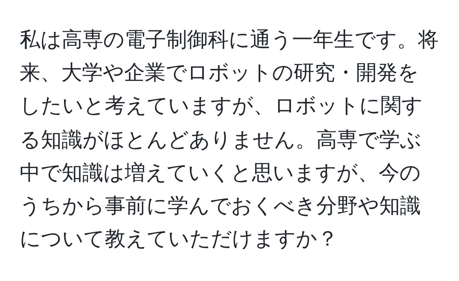 私は高専の電子制御科に通う一年生です。将来、大学や企業でロボットの研究・開発をしたいと考えていますが、ロボットに関する知識がほとんどありません。高専で学ぶ中で知識は増えていくと思いますが、今のうちから事前に学んでおくべき分野や知識について教えていただけますか？