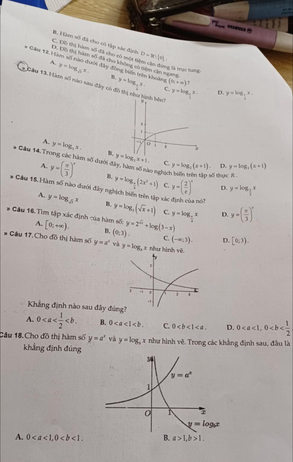 Paa ounas ]
B. Hàm số đã cho có tập xác định
C. Đồ thị hàm số đã cho có một t D=R/ 0 .
D. Đồ thị hàm số đã cho không có tiệm cận ngang
* Câu 12. Hàm số nào dưới đây đồng biến trên khoảng (0;+∈fty ) ?
lg là trục tung.
A. y=log _sqrt(3)x. B. y=log _xx.
* Câu 13. Hàm số nào sau đây có đồ thị như h
C. y=log _ e/3 x.
D. y=log _ 1/4 x.
A. y=log _3x. B. y=log _2x+1.
* Câu 14.Trong các hàm số dưới đây, hàm số nào nghịch biến trên tập số thực R .
C. y=log _2(x+1) D. y=log _3(x+1)
A. y=( π /3 )^x B. y=log _ π /4 (2x^2+1) y=( 2/e )^x
C.
D. y=log _ 2/3 x
* Câu 15.Hàm số nào dưới đây nghịch biến trên tập xá a nó?
A. y=log _sqrt(3)x B. y=log _2(sqrt(x)+1) y=log _ π /4 x
C.
D. y=( π /3 )^x
# Câu 16.Tìm tập xác định của hàm số: y=2^(sqrt(x))+log (3-x)
A. [0;+∈fty ). (0;3).
B.
C. (-∈fty ;3). D. [0;3).
* Câu 17. Cho đồ thị hàm số y=a^x và y=log _bx như hình vē.
Khẳng định nào sau đây đún
A. 0 B. 0 C. 0 D. 0
Câu 18.Cho đồ thị hàm số y=a^x và y=log _bx như hình vẽ. Trong các khẳng định sau, đâu là
khẳng định đúng
A. 0 B. a>1,b>1.